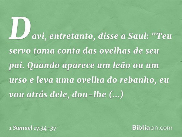 Davi, entretanto, disse a Saul: "Teu servo toma conta das ovelhas de seu pai. Quando aparece um leão ou um urso e leva uma ovelha do rebanho, eu vou atrás dele,