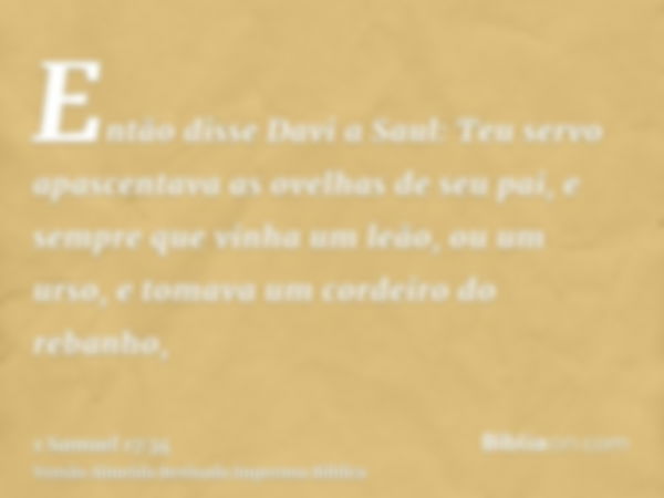 Então disse Davi a Saul: Teu servo apascentava as ovelhas de seu pai, e sempre que vinha um leão, ou um urso, e tomava um cordeiro do rebanho,