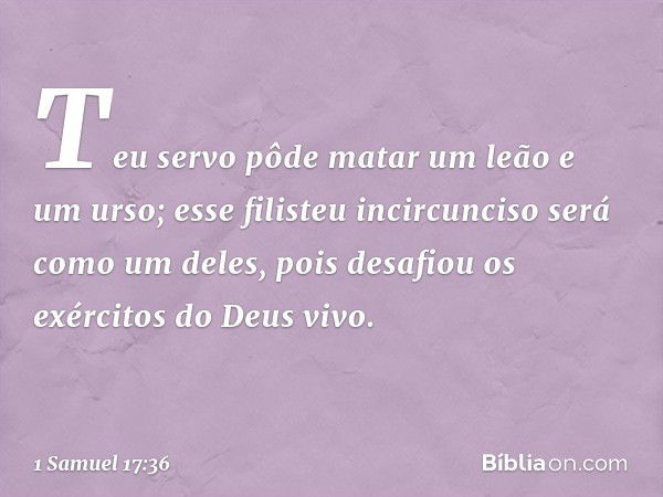 Teu servo pôde matar um leão e um urso; esse filisteu incircunciso será como um deles, pois desafiou os exércitos do Deus vivo. -- 1 Samuel 17:36