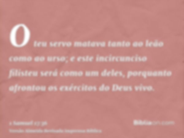 O teu servo matava tanto ao leão como ao urso; e este incircunciso filisteu será como um deles, porquanto afrontou os exércitos do Deus vivo.