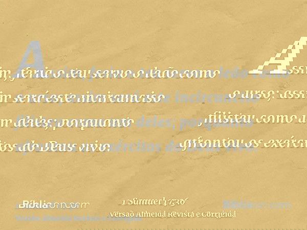 Assim, feria o teu servo o leão como o urso; assim será este incircunciso filisteu como um deles; porquanto afrontou os exércitos do Deus vivo.