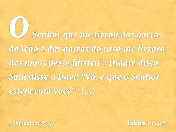 O Senhor que me livrou das garras do leão e das garras do urso me livrará das mãos desse filisteu".
Diante disso Saul disse a Davi: "Vá, e que o Senhor esteja c