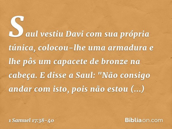 Saul vestiu Davi com sua própria túnica, colocou-lhe uma armadura e lhe pôs um capacete de bronze na cabeça.
E disse a Saul: "Não consigo andar com isto, pois n