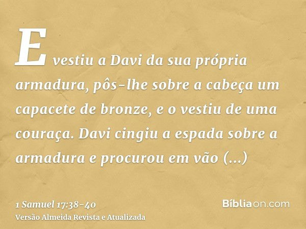 E vestiu a Davi da sua própria armadura, pôs-lhe sobre a cabeça um capacete de bronze, e o vestiu de uma couraça.Davi cingiu a espada sobre a armadura e procuro