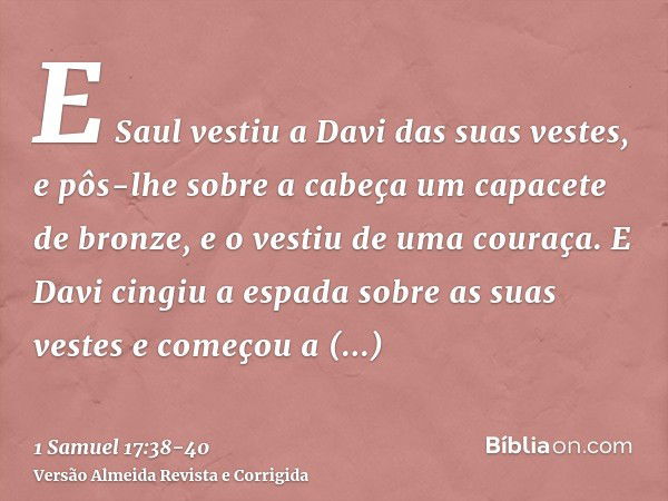 E Saul vestiu a Davi das suas vestes, e pôs-lhe sobre a cabeça um capacete de bronze, e o vestiu de uma couraça.E Davi cingiu a espada sobre as suas vestes e co