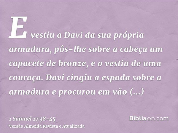 E vestiu a Davi da sua própria armadura, pôs-lhe sobre a cabeça um capacete de bronze, e o vestiu de uma couraça.Davi cingiu a espada sobre a armadura e procuro