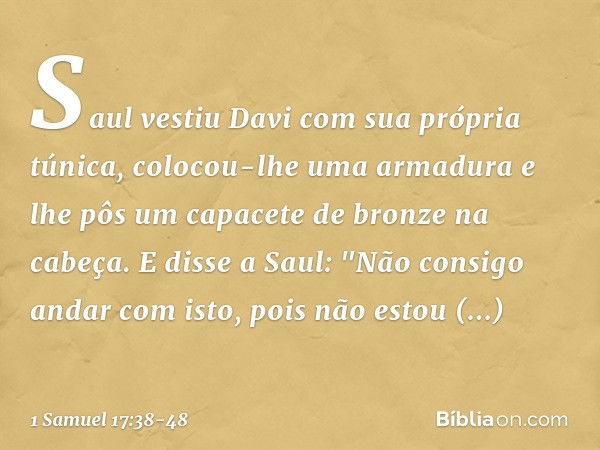 Saul vestiu Davi com sua própria túnica, colocou-lhe uma armadura e lhe pôs um capacete de bronze na cabeça.
E disse a Saul: "Não consigo andar com isto, pois n