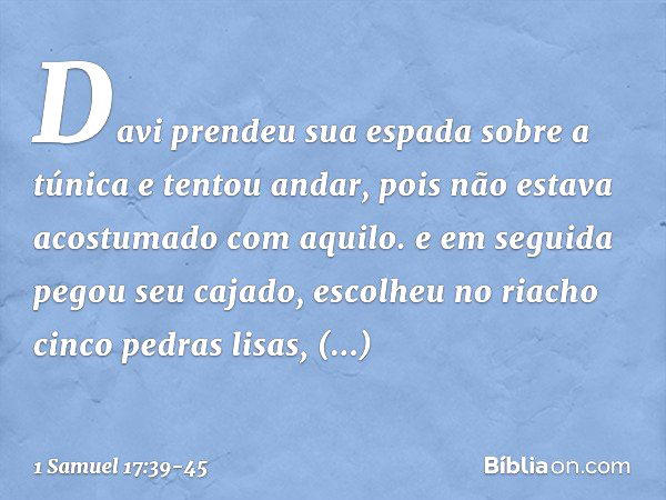 Davi prendeu sua espada sobre a túnica e tentou andar, pois não estava acostumado com aquilo. e em seguida pegou seu cajado, escolheu no riacho cinco pedras lis