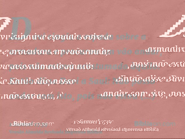 Davi cingiu a espada sobre a armadura e procurou em vão andar, pois não estava acostumado àquilo. Então disse Davi a Saul: Não posso andar com isto, pois não es