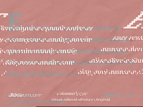 E Davi cingiu a espada sobre as suas vestes e começou a andar; porém nunca o havia experimentado; então, disse Davi a Saul: Não posso andar com isto, pois nunca