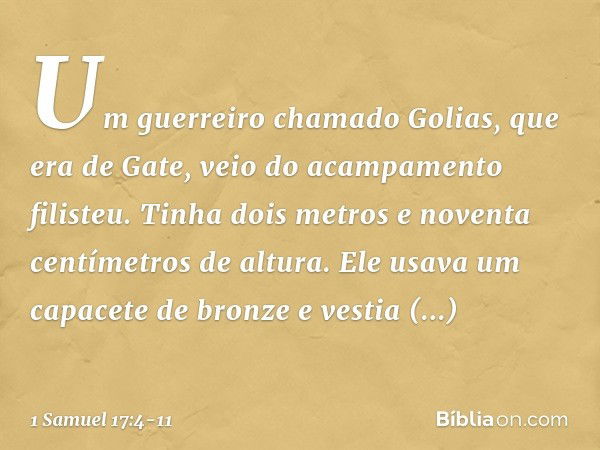 Um guerreiro chamado Golias, que era de Gate, veio do acampamento filisteu. Tinha dois metros e noventa centímetros de altura. Ele usava um capacete de bronze e