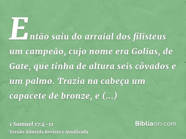 Então saiu do arraial dos filisteus um campeão, cujo nome era Golias, de Gate, que tinha de altura seis côvados e um palmo.Trazia na cabeça um capacete de bronz