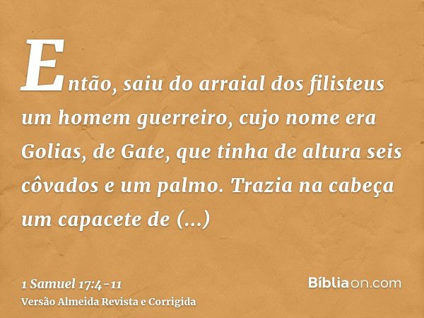 Então, saiu do arraial dos filisteus um homem guerreiro, cujo nome era Golias, de Gate, que tinha de altura seis côvados e um palmo.Trazia na cabeça um capacete