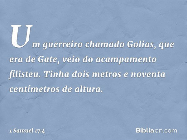 Um guerreiro chamado Golias, que era de Gate, veio do acampamento filisteu. Tinha dois metros e noventa centímetros de altura. -- 1 Samuel 17:4