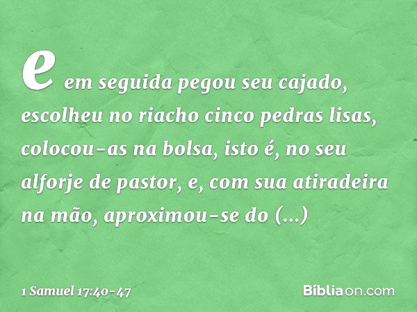 e em seguida pegou seu cajado, escolheu no riacho cinco pedras lisas, colocou-as na bolsa, isto é, no seu alforje de pastor, e, com sua atiradeira na mão, aprox