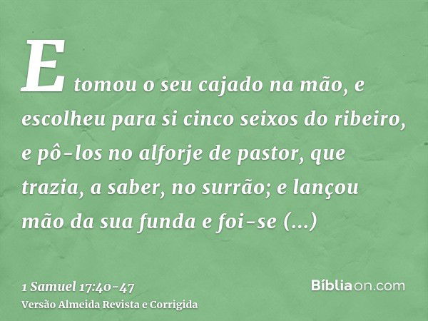 E tomou o seu cajado na mão, e escolheu para si cinco seixos do ribeiro, e pô-los no alforje de pastor, que trazia, a saber, no surrão; e lançou mão da sua fund