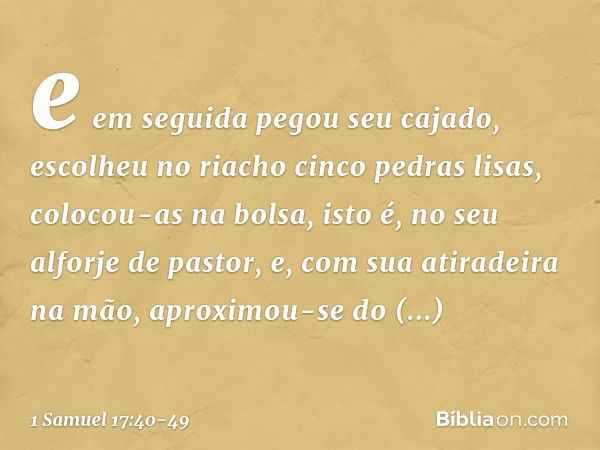 e em seguida pegou seu cajado, escolheu no riacho cinco pedras lisas, colocou-as na bolsa, isto é, no seu alforje de pastor, e, com sua atiradeira na mão, aprox