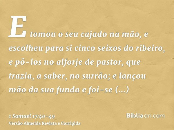 E tomou o seu cajado na mão, e escolheu para si cinco seixos do ribeiro, e pô-los no alforje de pastor, que trazia, a saber, no surrão; e lançou mão da sua fund