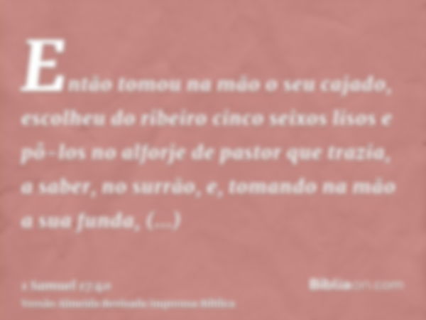 Então tomou na mão o seu cajado, escolheu do ribeiro cinco seixos lisos e pô-los no alforje de pastor que trazia, a saber, no surrão, e, tomando na mão a sua fu