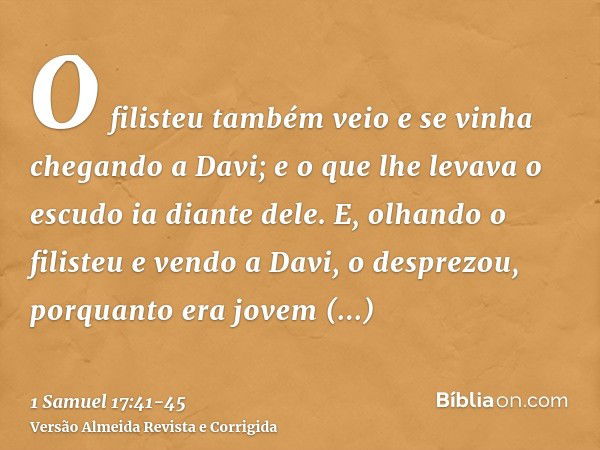 O filisteu também veio e se vinha chegando a Davi; e o que lhe levava o escudo ia diante dele.E, olhando o filisteu e vendo a Davi, o desprezou, porquanto era j