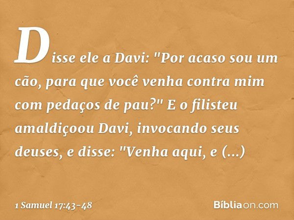 Disse ele a Davi: "Por acaso sou um cão, para que você venha contra mim com pedaços de pau?" E o filisteu amaldiçoou Davi, invocando seus deuses, e disse: "Venh