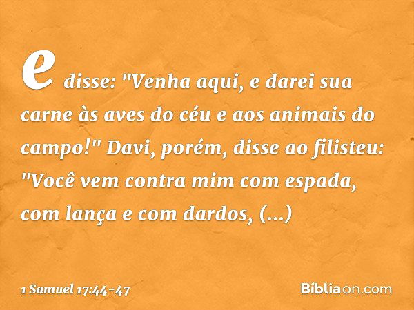 e disse: "Venha aqui, e darei sua carne às aves do céu e aos animais do campo!" Davi, porém, disse ao filisteu: "Você vem contra mim com espada, com lança e com