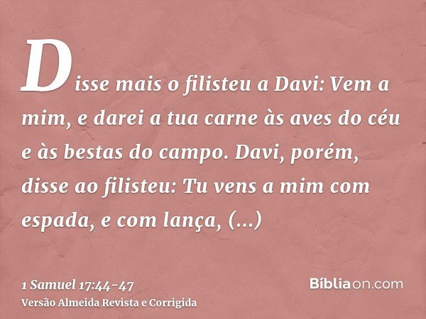 Disse mais o filisteu a Davi: Vem a mim, e darei a tua carne às aves do céu e às bestas do campo.Davi, porém, disse ao filisteu: Tu vens a mim com espada, e com