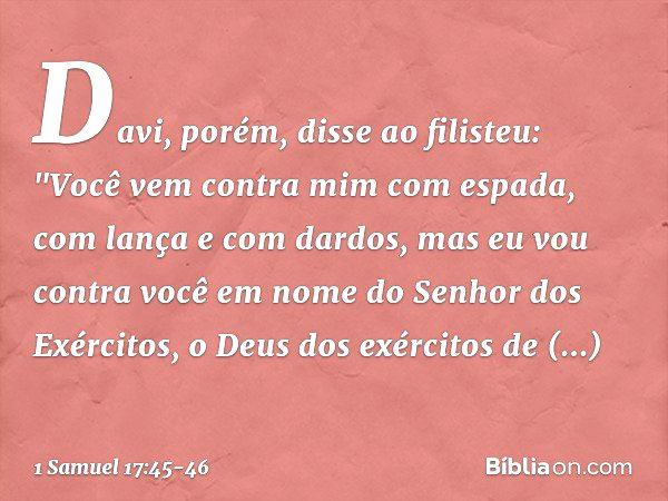 Davi, porém, disse ao filisteu: "Você vem contra mim com espada, com lança e com dardos, mas eu vou contra você em nome do Senhor dos Exércitos, o Deus dos exér