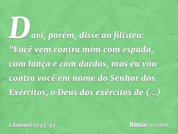 Davi, porém, disse ao filisteu: "Você vem contra mim com espada, com lança e com dardos, mas eu vou contra você em nome do Senhor dos Exércitos, o Deus dos exér