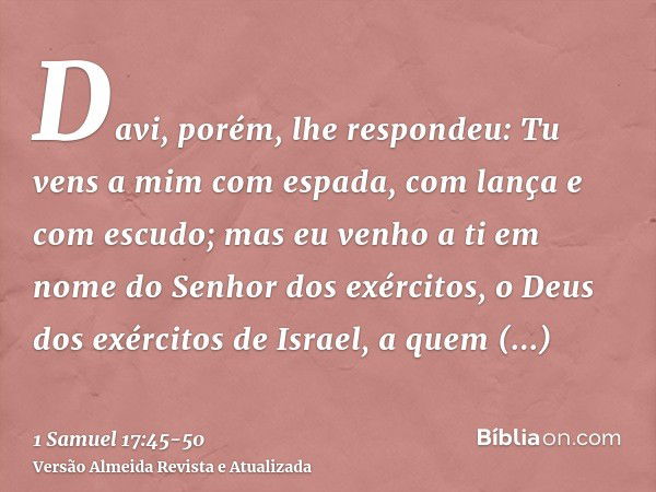 Davi, porém, lhe respondeu: Tu vens a mim com espada, com lança e com escudo; mas eu venho a ti em nome do Senhor dos exércitos, o Deus dos exércitos de Israel,