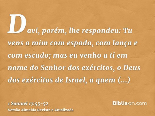 Davi, porém, lhe respondeu: Tu vens a mim com espada, com lança e com escudo; mas eu venho a ti em nome do Senhor dos exércitos, o Deus dos exércitos de Israel,