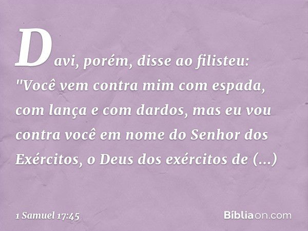 Davi, porém, disse ao filisteu: "Você vem contra mim com espada, com lança e com dardos, mas eu vou contra você em nome do Senhor dos Exércitos, o Deus dos exér