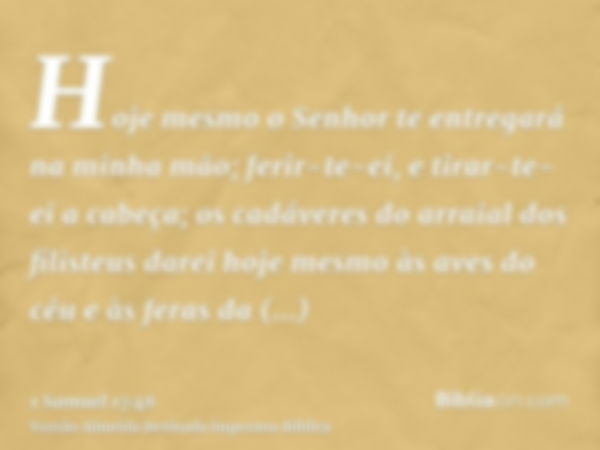 Hoje mesmo o Senhor te entregará na minha mão; ferir-te-ei, e tirar-te-ei a cabeça; os cadáveres do arraial dos filisteus darei hoje mesmo às aves do céu e às f