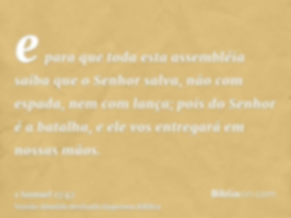 e para que toda esta assembléia saiba que o Senhor salva, não com espada, nem com lança; pois do Senhor é a batalha, e ele vos entregará em nossas mãos.