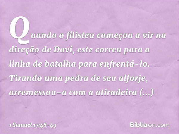 Quando o filisteu começou a vir na direção de Davi, este correu para a linha de batalha para enfrentá-lo. Tirando uma pedra de seu alforje, arremessou-a com a a