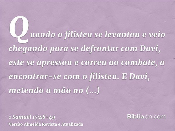 Quando o filisteu se levantou e veio chegando para se defrontar com Davi, este se apressou e correu ao combate, a encontrar-se com o filisteu.E Davi, metendo a 