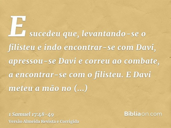 E sucedeu que, levantando-se o filisteu e indo encontrar-se com Davi, apressou-se Davi e correu ao combate, a encontrar-se com o filisteu.E Davi meteu a mão no 