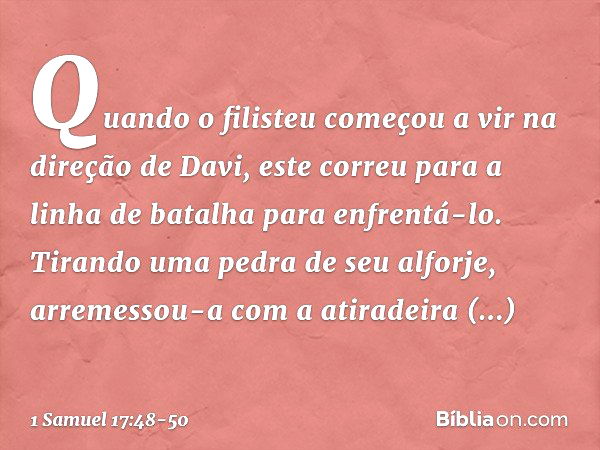 Quando o filisteu começou a vir na direção de Davi, este correu para a linha de batalha para enfrentá-lo. Tirando uma pedra de seu alforje, arremessou-a com a a