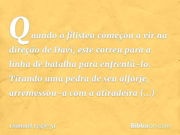 Quando o filisteu começou a vir na direção de Davi, este correu para a linha de batalha para enfrentá-lo. Tirando uma pedra de seu alforje, arremessou-a com a a