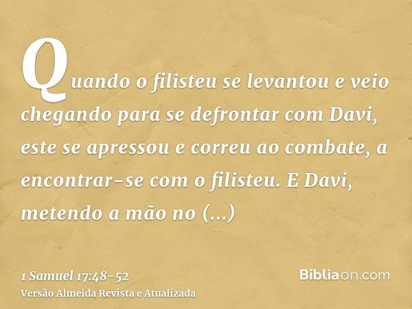 Quando o filisteu se levantou e veio chegando para se defrontar com Davi, este se apressou e correu ao combate, a encontrar-se com o filisteu.E Davi, metendo a 