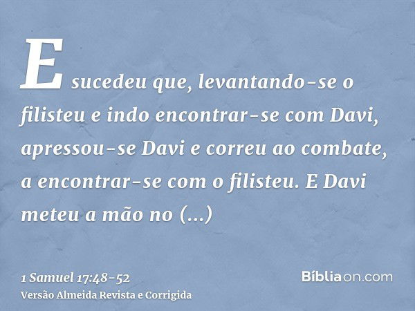 E sucedeu que, levantando-se o filisteu e indo encontrar-se com Davi, apressou-se Davi e correu ao combate, a encontrar-se com o filisteu.E Davi meteu a mão no 