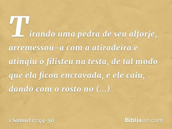 Tirando uma pedra de seu alforje, arremessou-a com a atiradeira e atingiu o filisteu na testa, de tal modo que ela ficou encravada, e ele caiu, dando com o rost