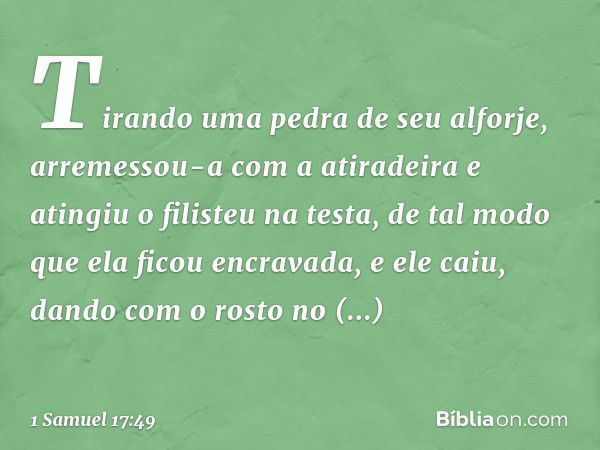 Tirando uma pedra de seu alforje, arremessou-a com a atiradeira e atingiu o filisteu na testa, de tal modo que ela ficou encravada, e ele caiu, dando com o rost