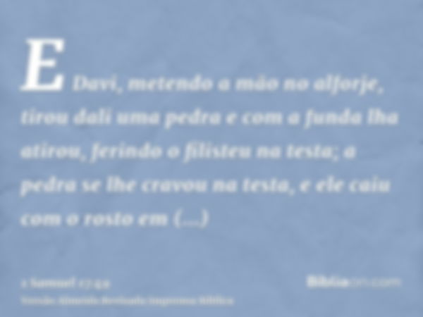 E Davi, metendo a mão no alforje, tirou dali uma pedra e com a funda lha atirou, ferindo o filisteu na testa; a pedra se lhe cravou na testa, e ele caiu com o r