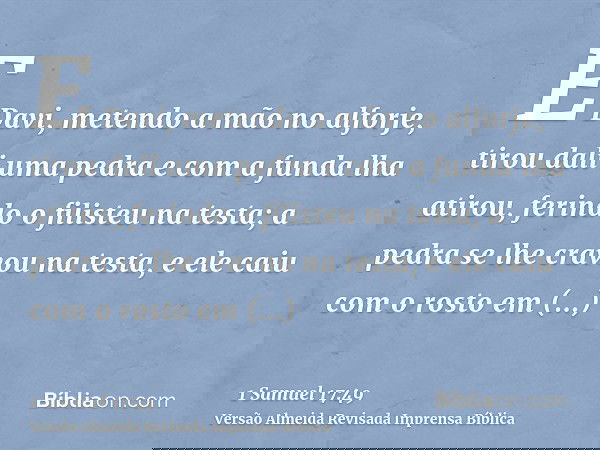 E Davi, metendo a mão no alforje, tirou dali uma pedra e com a funda lha atirou, ferindo o filisteu na testa; a pedra se lhe cravou na testa, e ele caiu com o r