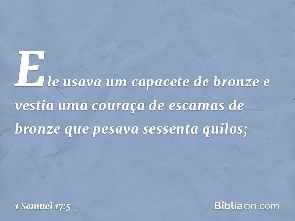 Ele usava um capacete de bronze e vestia uma couraça de escamas de bronze que pesava sessenta quilos; -- 1 Samuel 17:5