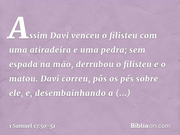 Assim Davi venceu o filisteu com uma atiradeira e uma pedra; sem espada na mão, derrubou o filisteu e o matou. Davi correu, pôs os pés sobre ele, e, desembainha