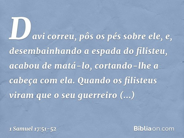 Davi correu, pôs os pés sobre ele, e, desembainhando a espada do filisteu, acabou de matá-lo, cortando-lhe a cabeça com ela.
Quando os filisteus viram que o seu