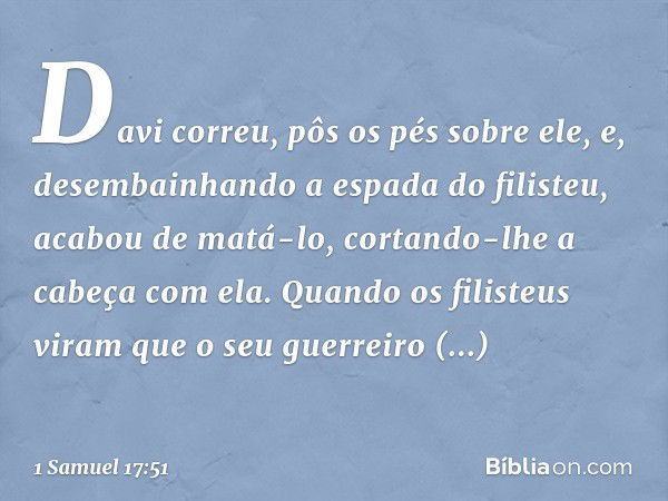 Davi correu, pôs os pés sobre ele, e, desembainhando a espada do filisteu, acabou de matá-lo, cortando-lhe a cabeça com ela.
Quando os filisteus viram que o seu