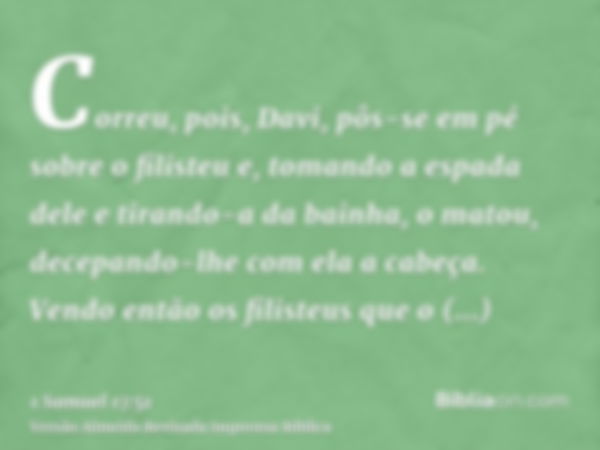 Correu, pois, Davi, pôs-se em pé sobre o filisteu e, tomando a espada dele e tirando-a da bainha, o matou, decepando-lhe com ela a cabeça. Vendo então os filist